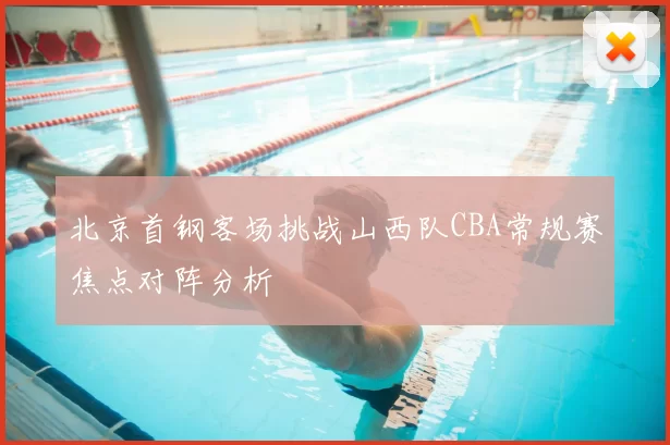 北京首钢客场挑战山西队CBA常规赛焦点对阵分析