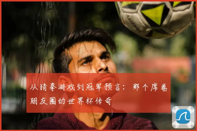 从猜拳游戏到冠军预言:那个席卷朋友圈的世界杯传奇