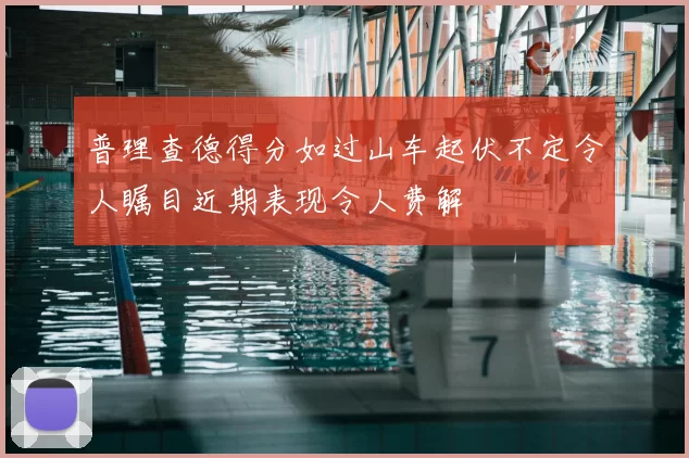 普理查德得分如过山车起伏不定令人瞩目近期表现令人费解