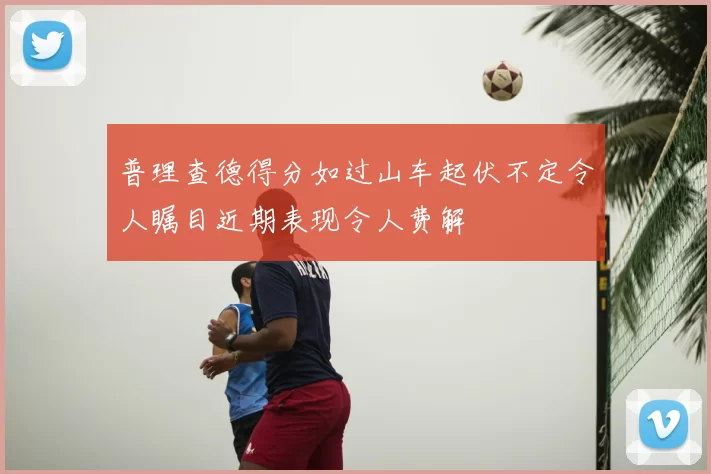 普理查德得分如过山车起伏不定令人瞩目近期表现令人费解