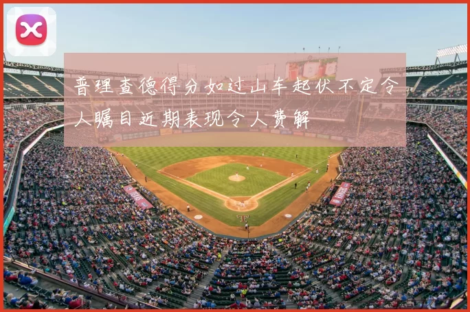 普理查德得分如过山车起伏不定令人瞩目近期表现令人费解