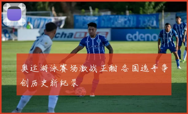 奥运游泳赛场激战正酣 各国选手争创历史新纪录