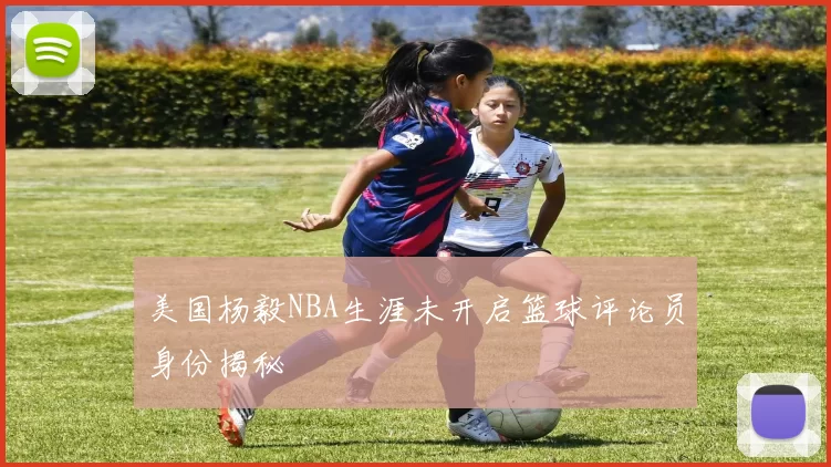 美国杨毅NBA生涯未开启篮球评论员身份揭秘