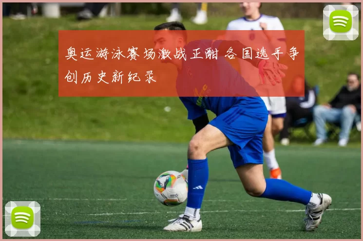 奥运游泳赛场激战正酣 各国选手争创历史新纪录