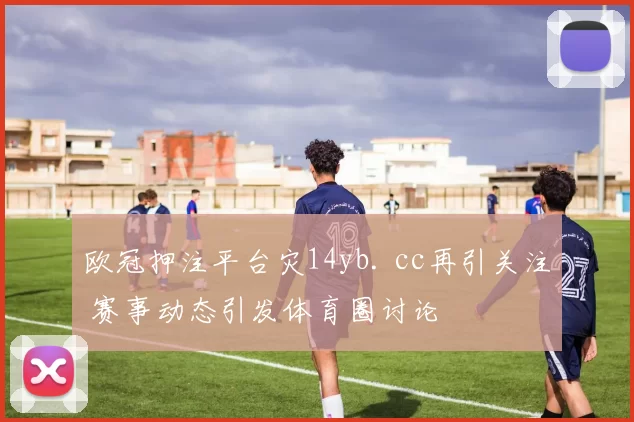 欧冠押注平台灾14yb. cc再引关注 赛事动态引发体育圈讨论