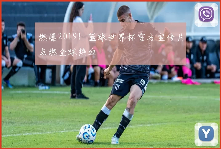 燃爆2019！篮球世界杯官方宣传片点燃全球热血