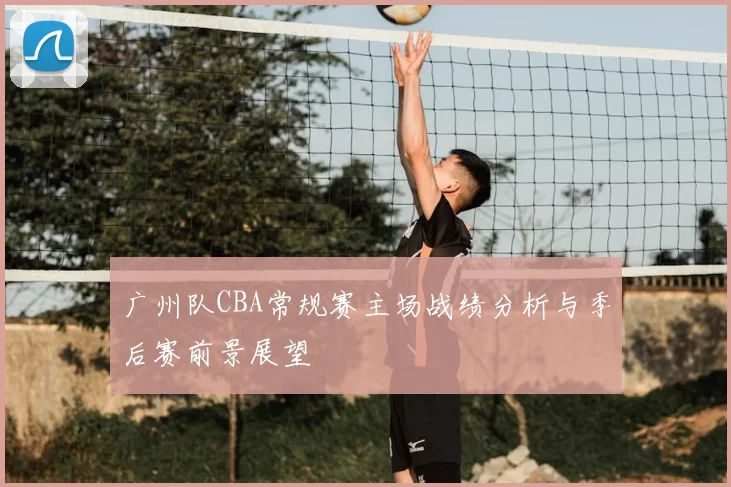 广州队CBA常规赛主场战绩分析与季后赛前景展望