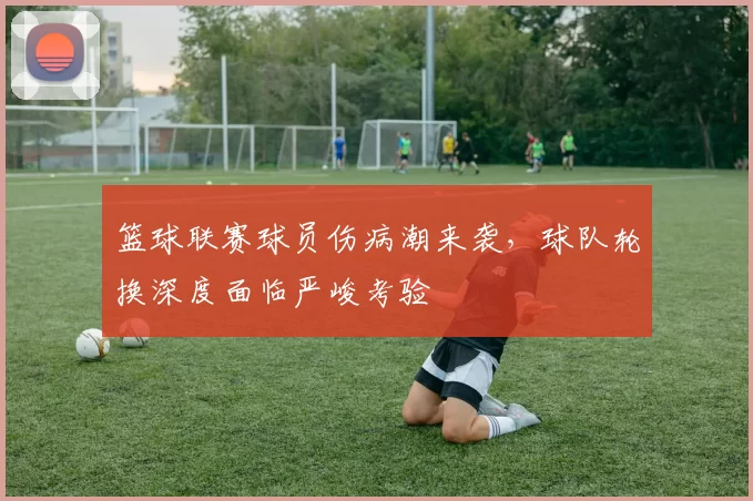 篮球联赛球员伤病潮来袭,球队轮换深度面临严峻考验