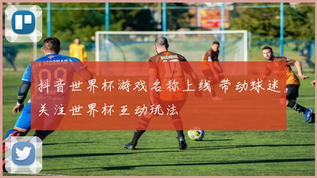 抖音世界杯游戏名称上线 带动球迷关注世界杯互动玩法