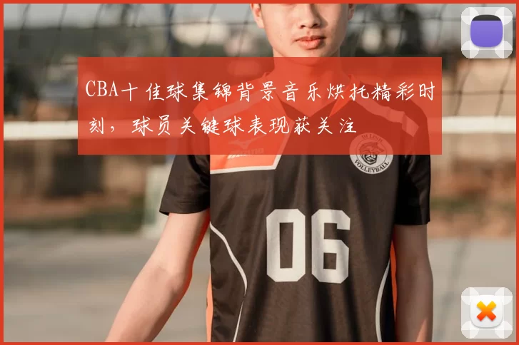 CBA十佳球集锦背景音乐烘托精彩时刻，球员关键球表现获关注
