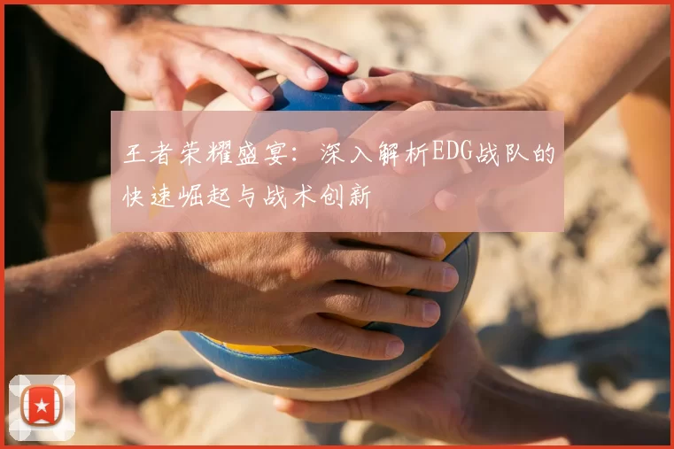 王者荣耀盛宴:深入解析EDG战队的快速崛起与战术创新