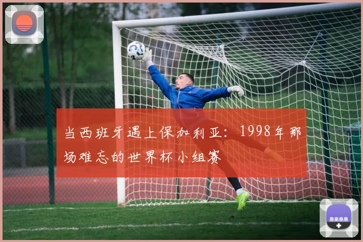 当西班牙遇上保加利亚：1998年那场难忘的世界杯小组赛