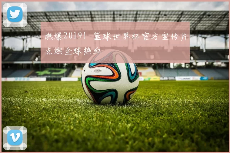 燃爆2019!篮球世界杯官方宣传片点燃全球热血