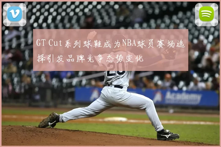 GT Cut系列球鞋成为NBA球员赛场选择引发品牌竞争态势变化