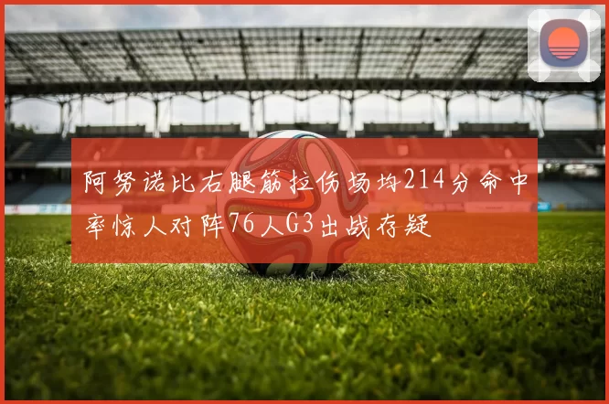 阿努诺比右腿筋拉伤场均214分命中率惊人对阵76人G3出战存疑