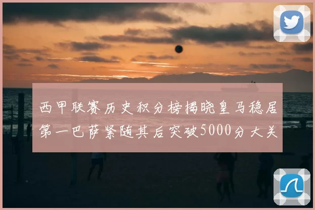 西甲联赛历史积分榜揭晓皇马稳居第一巴萨紧随其后突破5000分大关