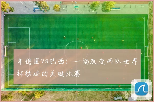 年德国vs巴西:一场改变两队世界杯轨迹的关键比赛