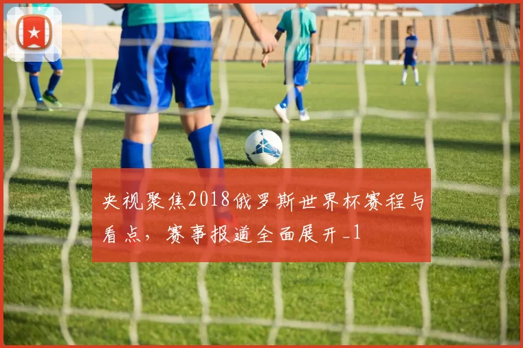 央视聚焦2018俄罗斯世界杯赛程与看点，赛事报道全面展开_1