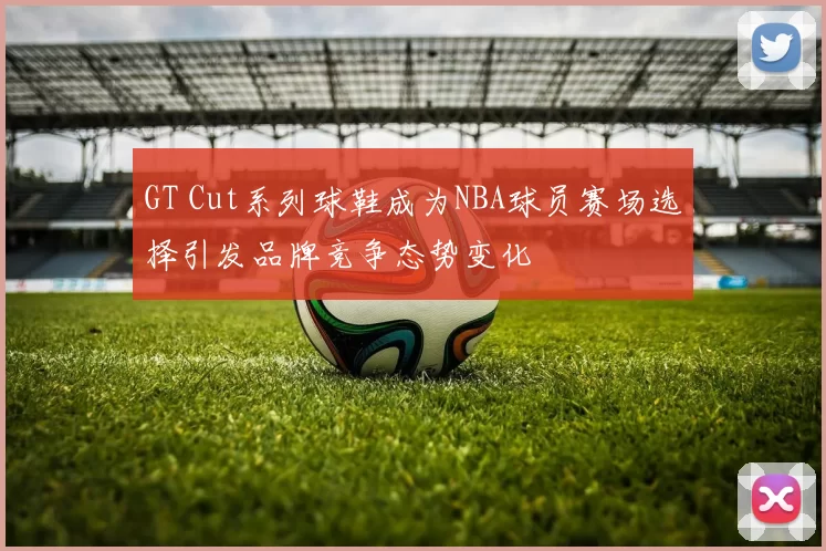 GT Cut系列球鞋成为NBA球员赛场选择引发品牌竞争态势变化