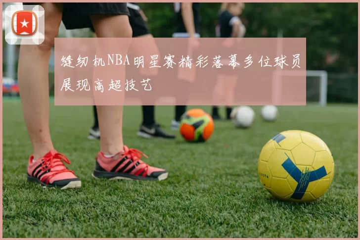 缝纫机NBA明星赛精彩落幕多位球员展现高超技艺