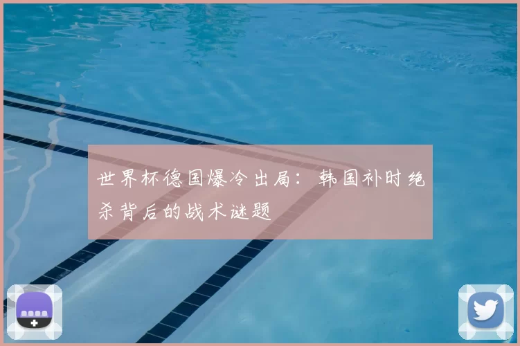 世界杯德国爆冷出局：韩国补时绝杀背后的战术谜题