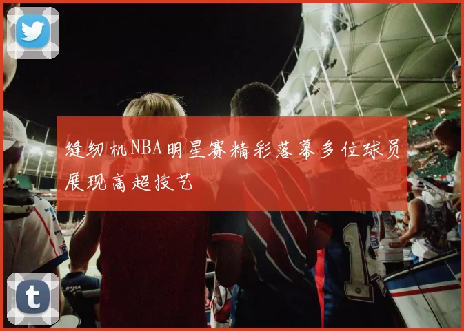 缝纫机NBA明星赛精彩落幕多位球员展现高超技艺