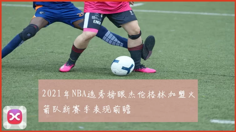 2021年NBA选秀榜眼杰伦格林加盟火箭队新赛季表现前瞻