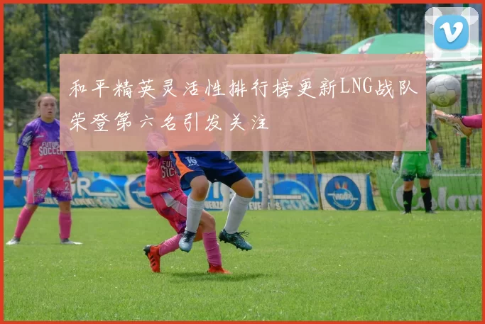 和平精英灵活性排行榜更新LNG战队荣登第六名引发关注