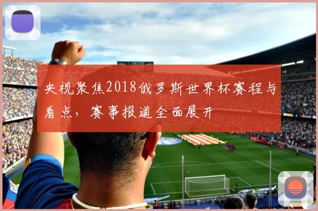 央视聚焦2018俄罗斯世界杯赛程与看点，赛事报道全面展开