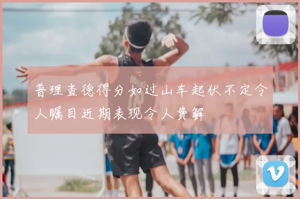 普理查德得分如过山车起伏不定令人瞩目近期表现令人费解