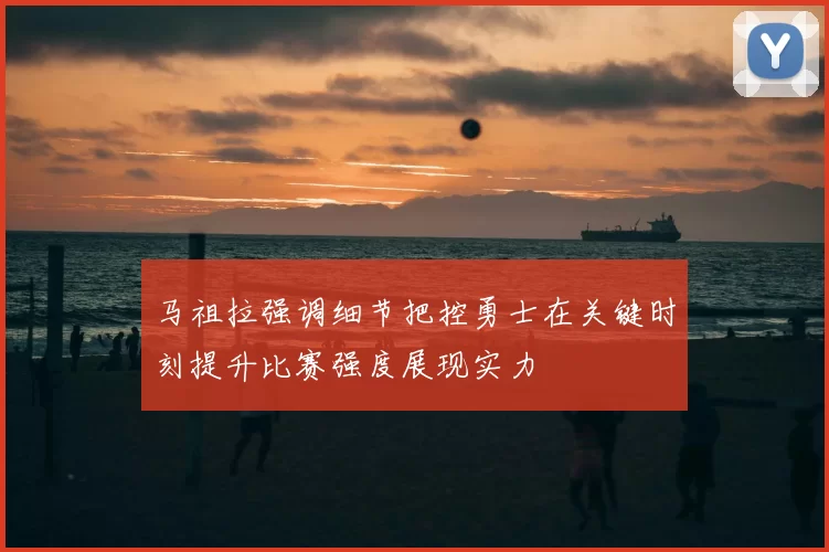 马祖拉强调细节把控勇士在关键时刻提升比赛强度展现实力