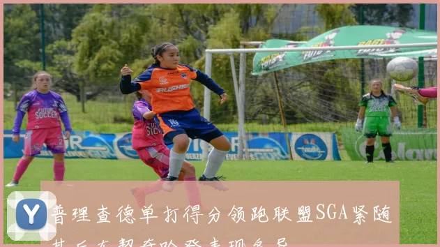 普理查德单打得分领跑联盟SGA紧随其后东契奇哈登表现各异