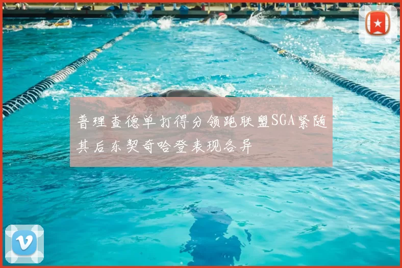 普理查德单打得分领跑联盟SGA紧随其后东契奇哈登表现各异
