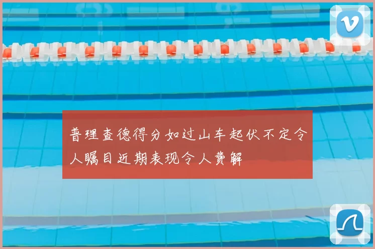 普理查德得分如过山车起伏不定令人瞩目近期表现令人费解