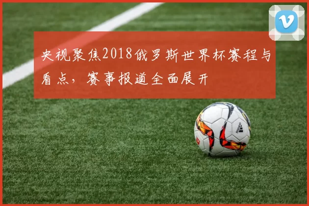 央视聚焦2018俄罗斯世界杯赛程与看点,赛事报道全面展开