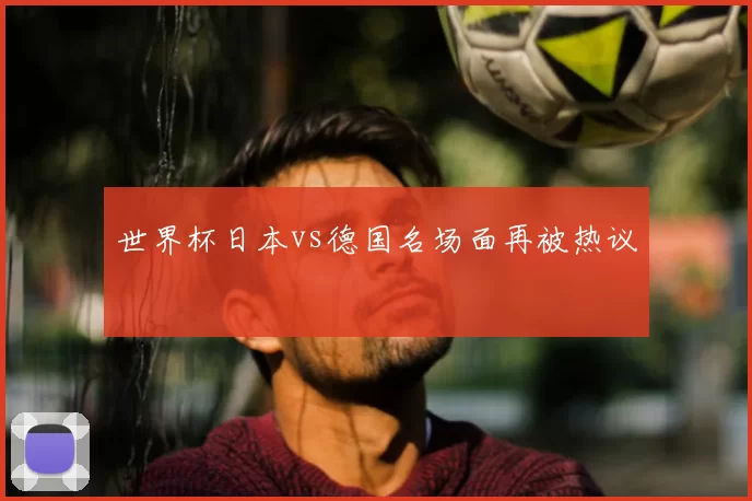 世界杯日本vs德国名场面再被热议