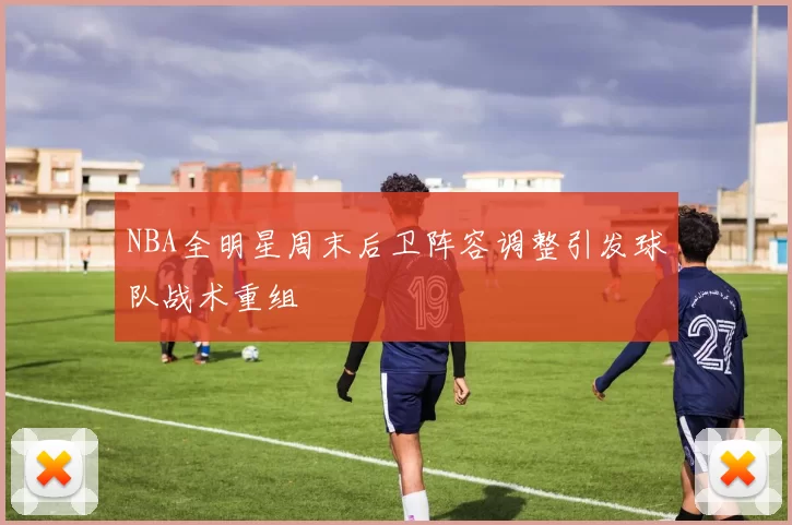 NBA全明星周末后卫阵容调整引发球队战术重组