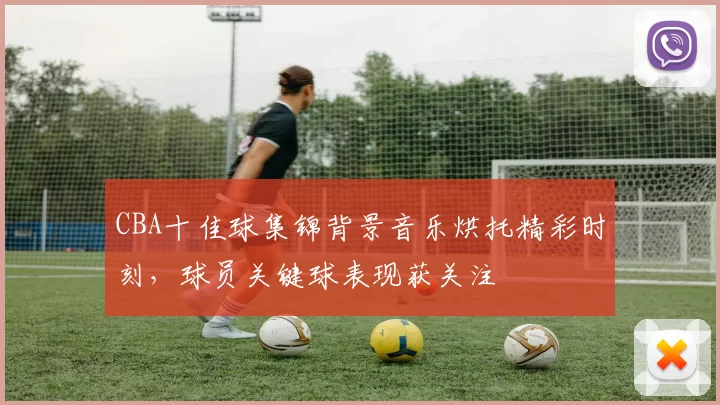 CBA十佳球集锦背景音乐烘托精彩时刻，球员关键球表现获关注