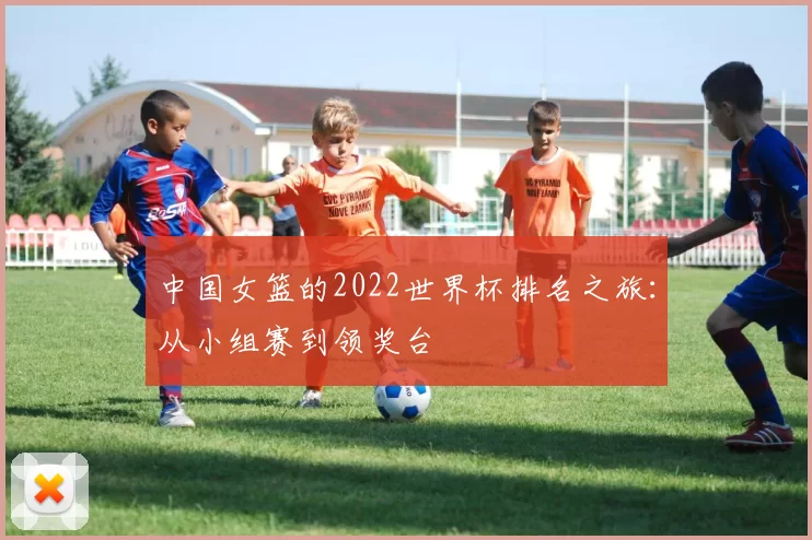 中国女篮的2022世界杯排名之旅:从小组赛到领奖台