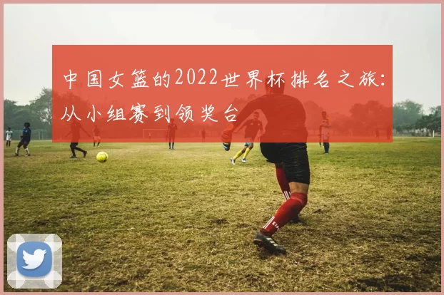中国女篮的2022世界杯排名之旅:从小组赛到领奖台