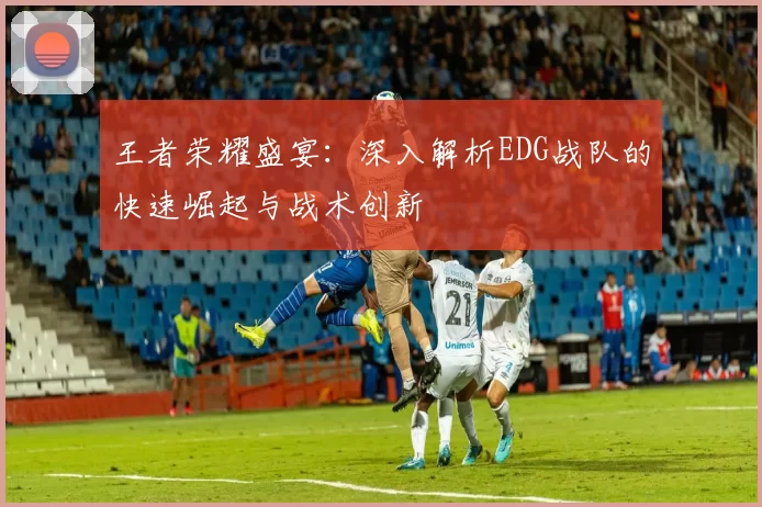 王者荣耀盛宴:深入解析EDG战队的快速崛起与战术创新
