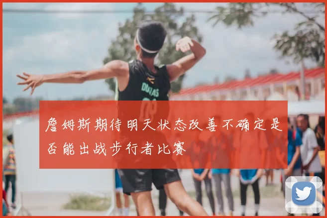 詹姆斯期待明天状态改善不确定是否能出战步行者比赛
