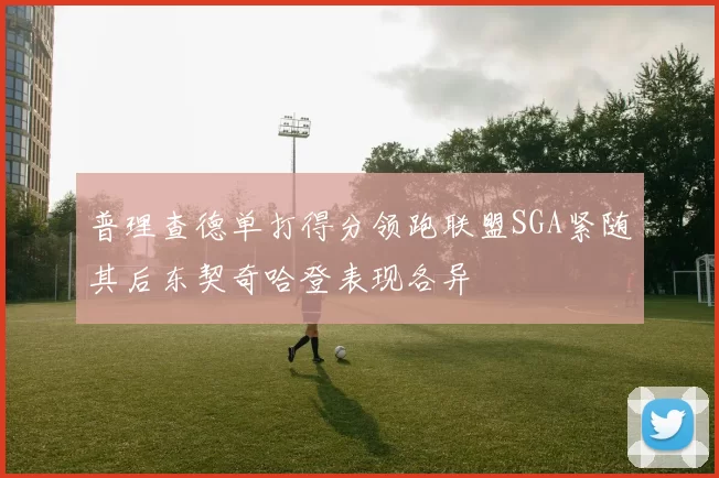 普理查德单打得分领跑联盟SGA紧随其后东契奇哈登表现各异