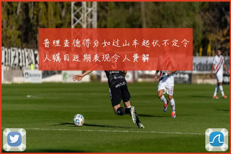 普理查德得分如过山车起伏不定令人瞩目近期表现令人费解