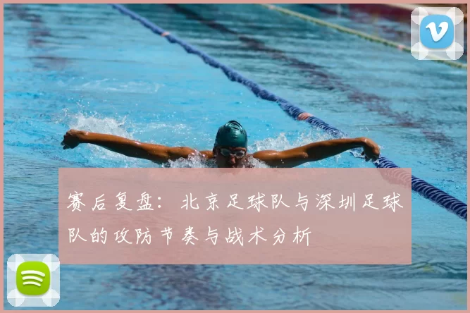 赛后复盘：北京足球队与深圳足球队的攻防节奏与战术分析